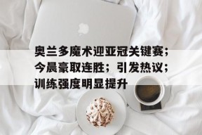 奥兰多魔术迎亚冠关键赛；今晨豪取连胜；引发热议；训练强度明显提升(上海申花亚冠主场2连胜)