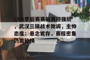 米兰体育官网-包含CBA季后赛赛前再迎强敌，武汉三镇战术微调，主帅态度：悬念犹存，赛程密集仍需轮换的词条